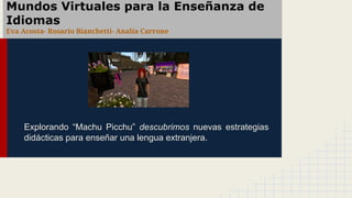 Mundos Virtuales para la Enseñanza de
Idiomas
Eva Acosta- Rosario Bianchetti- Analía Carrone
Explorando “Machu Picchu” descubrimos nuevas estrategias
didácticas para enseñar una lengua extranjera.
 