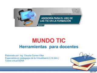 MUNDO TIC
              Herramientas para docentes
Elaborado por: Ing. Claudia Correa Villar
Especialista en pedagogía de la Virtualidad-U.C.N (Ant.)
Tutora virtual SENA
 