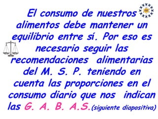 El consumo de nuestros
   alimentos debe mantener un
 equilibrio entre sí. Por eso es
        necesario seguir las
 recomendaciones alimentarias
     del M. S. P. teniendo en
  cuenta las proporciones en el
consumo diario que nos indican
las G. A. B. A.S.(siguiente diapositiva)
 