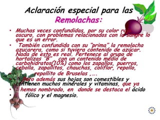 Aclaración especial para las
               Remolachas:
• Muchas veces confundidas, por su color rojo
    oscuro, con problemas relacionados con la sangre lo
    que es un error.
•    También confundida con su “prima” la remolacha
    azucarera, como si tuviera contenido de azúcar.
    Nada de esto es real. Pertenece al grupo de
    hortalizas “B” , con un contenido medio de
    carbohidratos(10%) como los zapallos, puerros,
    cebolla, zapallitos, chauchas, coliflor, repollo,
•           repollito de Bruselas ,….
•      Pero además sus hojas son comestibles y
    contienen muchos minerales y vitaminas, que ya
•     hemos nombrado, en donde se destaca el ácido
•       fólico y el magnesio.
 