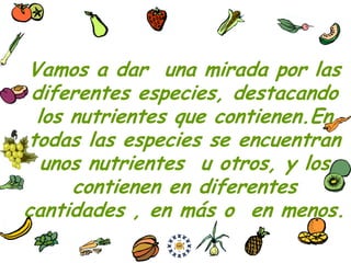 Vamos a dar una mirada por las
 diferentes especies, destacando
 los nutrientes que contienen.En
todas las especies se encuentran
  unos nutrientes u otros, y los
     contienen en diferentes
cantidades , en más o en menos.
 