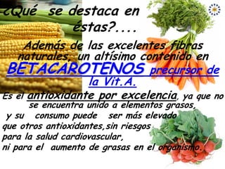 ¿Qué se destaca en
         éstas?....
     Además de las excelentes fibras
   naturales, un altísimo contenido en
 BETACAROTENOS precursor de
                 la Vit.A.
Es el antioxidante por excelencia, ya que no
      se encuentra unido a elementos grasos,
 y su consumo puede ser más elevado
que otros antioxidantes,sin riesgos
para la salud cardiovascular,
ni para el aumento de grasas en el organismo.
 
