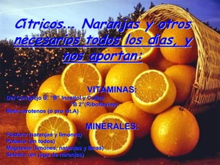 Cítricos… Naranjas y otros
  necesarios todos los días, y
          nos aportan:

                              VITAMINAS:
Del Complejo B: “B” Inositol y Colina
                        “B 2”(Riboflavina)
Beta carotenos (ó pro vit.A)

                             MINERALES:
Fósforo (naranjas y limones)
Potasio (en todos)
Magnesio (limones, naranjas y limas)
Selenio (en jugo de naranjas)
 