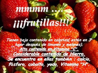 mmmm ….
   ¡¡¡frutillas!!!
Tienen bajo contenido en calorías( están en 3º
    lugar después de limones y melones).
       Alto contenido en Vitamina ”C”.
  Considerable contenido de Hierro.
Se encuentra en ellas también : calcio,
fósforo, cobalto, yodo, Vitamina “H”.
 