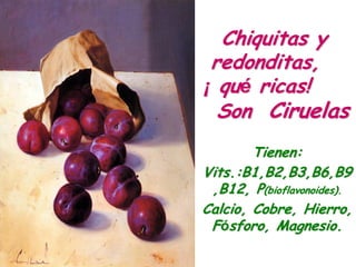 Chiquitas y
 redonditas,
¡ qué ricas!
  Son Ciruelas
        Tienen:
Vits.:B1,B2,B3,B6,B9
 ,B12, P(bioflavonoides).
Calcio, Cobre, Hierro,
 Fósforo, Magnesio.
 