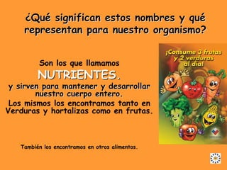 ¿Qué significan estos nombres y qué
    representan para nuestro organismo?


         Son los que llamamos
         NUTRIENTES.
 y sirven para mantener y desarrollar
        nuestro cuerpo entero.
 Los mismos los encontramos tanto en
Verduras y hortalizas como en frutas.



   También los encontramos en otros alimentos.
 