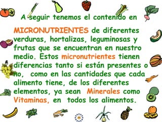 A seguir tenemos el contenido en
MICRONUTRIENTES de diferentes
verduras, hortalizas, leguminosas y
frutas que se encuentran en nuestro
medio. Estos micronutrientes tienen
diferencias tanto si están presentes o
no, como en las cantidades que cada
alimento tiene, de los diferentes
elementos, ya sean Minerales como
Vitaminas, en todos los alimentos.
 