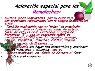 Aclaración especial para las
                  Remolachas:
• Muchas veces confundidas, por su color rojo oscuro,
    con problemas relacionados con la sangre lo que es un
    error.
•    También confundida con su “prima” la remolacha
    azucarera, como si tuviera contenido de azúcar.
    Nada de esto es real. Pertenece al grupo de
    hortalizas “B” , con un contenido medio de
    carbohidratos(10%) como los zapallos, puerros,
    cebolla, zapallitos, chauchas, coliflor, repollo,
•           repollito de Bruselas ,….
•      Pero además sus hojas son comestibles y contienen
    muchos minerales y vitaminas, que ya
•     hemos nombrado, en donde se destaca el ácido
•       fólico y el magnesio.
 