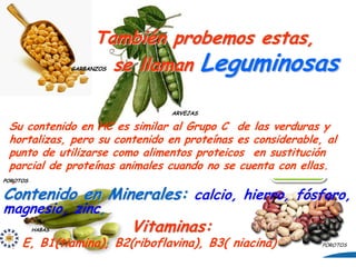 También probemos estas,
                    se llaman Leguminosas
             GARBANZOS




                                ARVEJAS

  Su contenido en HC es similar al Grupo C de las verduras y
  hortalizas, pero su contenido en proteínas es considerable, al
  punto de utilizarse como alimentos proteicos en sustitución
  parcial de proteínas animales cuando no se cuenta con ellas.
   ,
POROTOS


Contenido en Minerales: calcio, hierro, fósforo,
magnesio, zinc,
     HABAS               Vitaminas:
A, E, B1(tiamina), B2(riboflavina), B3( niacina)             POROTOS
 