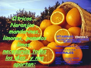 Cítricos…
    Naranjas ,
    mandarinas,
limones, pomelos     VITAMINAS: Vitamina C ,
                     son los mayores proveedores

       limas.
                           de esta vitamina .

                    También del Complejo B:“B” Inositol y Colina
                    Tambié                 B:“


necesarios todos
                                                 “B 2”(Riboflavina)
                                                    2”
                    Beta carotenos (ó pro vit.A)
                                   (ó     vit.A)

                    MINERALES:
  los días, y nos   Fósforo
                    Potasio
                                (naranjas y limones)
                                (en todos)


     aportan:
                    Magnesio (limones, naranjas y limas)
                    Selenio     (en jugo de naranjas)
 