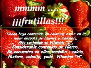 mmmm ….
   ¡¡¡frutillas!!!
Tienen bajo contenido en calorías( están en 3º
    lugar después de limones y melones).
       Alto contenido en Vitamina ”C”.
  Considerable contenido de Hierro.
Se encuentra en ellas también : calcio,
fósforo, cobalto, yodo, Vitamina “H”.
 