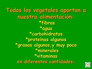 Todos los vegetales aportan a
    nuestra alimentación:
              *fibras
              *agua
          *carbohidratos
        *proteínas algunos
   *grasas algunos,y muy poco
            *minerales
            *vitaminas
    en diferentes cantidades.
 