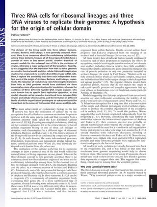 Three RNA cells for ribosomal lineages and three
DNA viruses to replicate their genomes: A hypothesis
for the origin of cellular domain
Patrick Forterre*
Biologie Mole´culaire du Ge`ne Chez les Extreˆmophiles, Institut Pasteur, 25, Rue du Dr. Roux, 75015 Paris, France; and Institut de Ge´ne´tique et Microbiologie,
Unite´ Mixte de Recherche, Centre National de la Recherche Scientiﬁque 8621, Universite´ Paris-Sud, Centre d’Orsay, 91405 Orsay Cedex, France
Communicated by Carl R. Woese, University of Illinois at Urbana–Champaign, Urbana, IL, December 28, 2005 (received for review May 20, 2005)
The division of the living world into three cellular domains,
Archaea, Bacteria, and Eukarya, is now generally accepted. How-
ever, there is no consensus about the evolutionary relationships
among these domains, because all of the proposed models have a
number of more or less severe pitfalls. Another drawback of
current models for the universal tree of life is the exclusion of
viruses, otherwise a major component of the biosphere. Recently,
it was suggested that the transition from RNA to DNA genomes
occurred in the viral world, and that cellular DNA and its replication
machineries originated via transfers from DNA viruses to RNA cells.
Here, I explore the possibility that three such independent trans-
fers were at the origin of Archaea, Bacteria, and Eukarya, respec-
tively. The reduction of evolutionary rates following the transition
from RNA to DNA genomes would have stabilized the three
canonical versions of proteins involved in translation, whereas the
existence of three different founder DNA viruses explains why
each domain has its speciﬁc DNA replication apparatus. In that
model, plasmids can be viewed as transitional forms between DNA
viruses and cellular chromosomes, and the formation of different
levels of cellular organization (prokaryote or eukaryote) could be
traced back to the nature of the founder DNA viruses and RNA cells.
The main achievement of evolutionary biology in the last
century has been the unification of cellular life by the
recognition that all cells share a common mechanism for protein
synthesis with the same genetic code and thus originated from a
common ancestor [here called the Last Universal Cellular
Ancestor (LUCA)]. Focusing meaningful evolutionary thinking
on the translation apparatus led to the critical discovery that all
cellular organisms belong to one of three cell lineages or
domains, each characterized by a different type of ribosome
(Archaea, Bacteria, and Eukarya) (1, 2). This natural division of
the living world has now been confirmed by comparative genom-
ics (3, 4). In each domain, the main informational processes
(translation, transcription, and replication) display typical fea-
tures, canonical patterns sensu Woese (5), that drastically dis-
tinguish each domain from the other two.
This unification of the cellular world has led to numerous
attempts to draw a universal tree of life that would reflect the
natural history of living organisms on our planet. Whereas the
three-domains concept is now generally accepted, there is no
consensus about how these domains originated and what are the
evolutionary relationships among them. In the classical tree of
life, two lineages diverged from LUCA, one leading to Bacteria
and the other, to a common ancestor of Archaea and Eukarya
(2). Alternatively, one of the two primordial lineages could have
produced Eukarya, whereas the other led to a common ancestor
of Archaea and Bacteria (6). In these scenarios, LUCA can be
a progenote (7), a community of primitive organisms freely
exchanging their genes (8), or a more sophisticated type of
organism, already harboring some eukaryotic traits (6, 9). In all
these cases, LUCA was a very different entity than its descen-
dants. In contrast, Gupta and Cavalier-Smith (10, 11) have
suggested that LUCA was a bacterium, and that Archaea
originated from within Bacteria. Finally, several authors have
proposed that Eukarya originated from the merging of an
archaeal and a bacterial lineage (for review, see ref. 12).
All these models have drawbacks that are usually emphasized
in turn by each of their proponents to repudiate the others. In
my opinion, models involving the transformation of one domain
into another, including chimera models, have little credibility,
because they imply a dramatic and quite unrealistic change in the
rate of protein evolution in only one particular bacterial or
archaeal lineage. As stated by Carl Woese, ‘‘Modern cells are
fully evolved entities which are sufficiently complex, integrated
and individualized that further major change in their design does
not appear possible’’ (13). The popular chimera models have
additional pitfalls, because they do not explain the origin of
eukaryotic specific proteins and complex apparatuses that ap-
pear to have no homologues (or even functional counterparts) in
Archaea or Bacteria (14).
Models suggesting that Eukarya originated from an archaeal
ancestor are also problematic, considering the stability of the
prokaryotic cell type of organization (sensu Woese and Fox, ref.
7). It has been recognized for a long time that a deconstruction
of the simple and efficient prokaryotic level of cellular organi-
zation to produce the complex organization of the eukaryotic
cell is unlikely (6–8, 15, 16). To avoid this problem, Woese
suggested that each domain originated independently from the
progenote (7, 13). However, considering the high number of
similarities between the informational apparatuses of Archaea
and Eukarya (3), their common ancestor was probably an
already sophisticated entity beyond the progenote stage. An-
other way to avoid the need for a transition in cell organization
from a prokaryotic to a eukaryotic stage is to assume that LUCA
already displayed some eukaryotic characters, including all
features common to Archaea and Eukarya (6, 8). Nevertheless,
one should now explain why most ancestral DNA replication
proteins and many ribosomal proteins were replaced by func-
tional analogues in the bacterial branch.
All models of early evolution previously discussed date back
to the pregenomic era, and it was hoped at that time that
revelations from genome sequencing would help to choose
between them. This turned out to be wrong. Proponents of each
model have stuck to their favorite one and have found in genome
data arguments to support their case. This suggests that some-
thing critical may be missing from the complete picture.
Why Does Canonical Pattern Exist?
The three-domains concept was first based on the existence of
three canonical ribosomal patterns (1). As recently stated by
Woese, ‘‘Why canonical pattern exists is a major unanswered
Conﬂict of interest statement: No conﬂicts declared.
Abbreviations: LUCA, Last Universal Cellular Ancestor; HGT, horizontal gene transfer.
*E-mail: patrick.forterre@igmors.u-psud.fr or forterre@pasteur.fr.
© 2006 by The National Academy of Sciences of the USA
www.pnas.org͞cgi͞doi͞10.1073͞pnas.0510333103 PNAS ͉ March 7, 2006 ͉ vol. 103 ͉ no. 10 ͉ 3669–3674
EVOLUTION
 