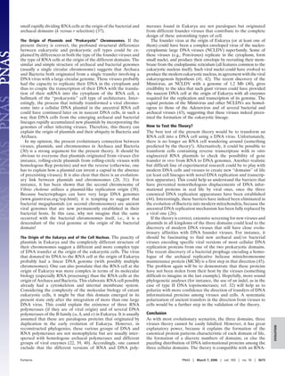 small rapidly dividing RNA cells at the origin of the bacterial and
archaeal domains (k versus r selection) (37).
The Origin of Plasmids and ‘‘Prokaryotic’’ Chromosomes. If the
present theory is correct, the profound structural differences
between eukaryotic and prokaryotic cell types could be ex-
plained by differences in both the type of the founder viruses and
the type of RNA cells at the origin of the different domains. The
similar and simple structure of archaeal and bacterial genomes
(usually a single circular chromosome) suggests that Archaea
and Bacteria both originated from a single transfer involving a
DNA virus with a large circular genome. These viruses probably
had the capacity to replicate their DNA in the cytoplasm and
thus to couple the transcription of their DNA with the transla-
tion of their mRNA into the cytoplasm of the RNA cell, a
hallmark of the ‘‘prokaryotic’’ cell type of architecture. Inter-
estingly, the process that initially transformed a viral chromo-
some into a cellular DNA plasmid in the ancestral RNA cell
could have continued later on in nascent DNA cells, in such a
way that DNA cells from the emerging archaeal and bacterial
lineages rapidly accumulated new plasmids by incorporating the
genomes of other infecting viruses. Therefore, this theory can
explain the origin of plasmids and their ubiquity in Bacteria and
Archaea.
In my opinion, the present evolutionary connection between
viruses, plasmids, and chromosomes in Archaea and Bacteria
(30) is a strong argument for the present theory. It should be
obvious to everyone that plasmids originated from viruses (for
instance, rolling-circle plasmids from rolling-circle viruses with
homologous Rep proteins) and not the reverse (otherwise, one
has to explain how a plasmid can invent a capsid in the absence
of preexisting viruses). It is also clear that there is an evolution-
ary link between plasmids and chromosomes (28, 31). For
instance, it has been shown that the second chromosome of
Vibrio cholerae utilizes a plasmid-like replication origin (38).
Because bacteriophages can have very large DNA genomes
(www.giantvirus.org͞top.html), it is tempting to suggest that
bacterial megaplasmids (or second chromosomes) are ancient
viral genomes that are now permanently established in their
bacterial hosts. In this case, why not imagine that the same
occurred with the bacterial chromosomes itself, i.e., it is a
descendant of the viral genome at the origin of the bacterial
domain!
The Origin of the Eukarya and of the Cell Nucleus. The paucity of
plasmids in Eukarya and the completely different structure of
their chromosomes suggest a different and more complex type
of DNA transfer at the origin of the eukaryotic cells. The virus
that donated its DNA to the RNA cell at the origin of Eukarya
probably had a linear DNA genome (with possibly multiple
chromosomes). One can also postulate that the RNA cell at the
origin of Eukarya was more complex in terms of its molecular
biology (especially RNA processing) than the RNA cells at the
origin of Archaea and Bacteria. This elaborate RNA cell possibly
already had a cytoskeleton and internal membrane system.
Considering the complexity of the molecular biology of extant
eukaryotic cells, it might be that this domain emerged in its
present state only after the integration of more than one large
DNA virus. This could explain the existence of three RNA
polymerases (if they are of viral origin) and of several DNA
polymerases of the B family (␣, ␦, and ␧) in Eukarya. It is usually
assumed that these are paralogous proteins that originated by
duplication in the early evolution of Eukarya. However, in
reconstructed phylogenies, these various groups of DNA and
RNA polymerases are not monophyletic but are usually inter-
spersed with homologous archaeal polymerases and different
groups of viral enzymes (22, 39, 40). Accordingly, one cannot
exclude that the different versions of RNA and DNA poly-
merases found in Eukarya are not paralogues but originated
from different founder viruses that contribute to the complete
design of these astonishing types of cell.
The founder virus at the origin of Eukarya (or at least one of
them) could have been a complex enveloped virus of the nucleo-
cytoplasmic large DNA viruses (NCLDV) superfamily. Some of
these viruses (e.g., Poxviruses) replicate in the cytoplasm, form
small nuclei, and produce their envelope by recruiting their mem-
brane from the endoplasmic reticulum (all features common to the
eukaryotic nucleus itself). Such viral nuclei could have evolved to
produce the modern eukaryotic nucleus, in agreement with the viral
eukaryogenesis hypothesis (41, 42). The recent discovery of the
Mimivirus, an NCLDV with a genome of 1.2 Mb (40), gives
credibility to the idea that such giant viruses could have provided
the nascent DNA cell at the origin of Eukarya with all enzymes
required for the replication and transcription of its genome. The
capsid proteins of the Mimivirus and other NCLDVs are homol-
ogous to those of the Adenovirus and of several bacterial and
archaeal viruses (43), suggesting that these viruses indeed preex-
isted the formation of the eukaryotic lineage.
How to Test the Theory?
The best test of the present theory would be to transform an
RNA cell into a DNA cell using a DNA virus. Unfortunately,
there is no longer an RNA cell wandering around (something
predicted by the theory!). Alternatively, it could be possible to
transform cells containing reverse transcriptase with in vitro
engineered RNA plasmids to check the possibility of gene
transfer in vivo from RNA to DNA genomes. Another realistic
but difficult line of experimental research could be to play with
modern DNA cells and viruses to create new ‘‘domains’’ of life
(at least cell lineages with novel DNA replication and transcrip-
tion apparatus). This could help us understand the barriers that
have prevented nonorthologous displacements of DNA infor-
mational proteins in real life by viral ones, once the three
canonical DNA replication apparatuses have been established
(44). Interestingly, these barriers have indeed been eliminated in
the evolution of Bacteria into modern mitochondria, because the
ancestral DNA replication mechanism has been fully replaced by
a viral one (26).
If the theory is correct, extensive screening for new viruses and
plasmids in all kingdoms of the three domains could lead to the
discovery of modern DNA viruses that still have close evolu-
tionary affinities with DNA founder viruses. For instance, it
should be fascinating to find new archaeal and͞or bacterial
viruses encoding specific viral versions of most cellular DNA
replication proteins from one of the two prokaryotic domains.
The recent discovery of a bacterial prophage encoding a homo-
logue of the archaeal replicative helicase minichromosome
maintenance protein (MCM) is a first step in that direction (45).
The problem again will be to demonstrate that these proteins
have not been stolen from their host by the viruses (something
difficult to imagine in the last example). Hopefully, more sound
phylogenetic analyses (for instance, the use of an indel, as in the
case of type II DNA topoisomerases; ref. 32) will help us to
polarize with more confidence the direction of transfers of DNA
informational proteins among viruses and cells. A systematic
polarization of ancient transfers in the direction from viruses to
cells would be a further step in the validation of the theory.
Conclusion
As with most evolutionary scenarios, the three domains, three
viruses theory cannot be easily falsified. However, it has great
explanatory power, because it explains the formation of the
canonical protein patterns characteristic of each domain of life,
the formation of a discrete numbers of domains, or else the
puzzling distribution of DNA informational proteins among the
three cellular domains. The theory is compatible with an RNA-
Forterre PNAS ͉ March 7, 2006 ͉ vol. 103 ͉ no. 10 ͉ 3673
EVOLUTION
 