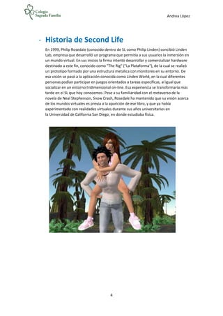 Andrea López
4
- Historia de Second Life
En 1999, Philip Rosedale (conocido dentro de SL como Philip Linden) concibió Linden
Lab, empresa que desarrolló un programa que permitía a sus usuarios la inmersión en
un mundo virtual. En sus inicios la firma intentó desarrollar y comercializar hardware
destinado a este fin, conocido como "The Rig" ("La Plataforma"), de la cual se realizó
un prototipo formado por una estructura metálica con monitores en su entorno. De
esa visión se pasó a la aplicación conocida como Linden World, en la cual diferentes
personas podían participar en juegos orientados a tareas específicas, al igual que
socializar en un entorno tridimensional on-line. Esa experiencia se transformaría más
tarde en el SL que hoy conocemos. Pese a su familiaridad con el metaverso de la
novela de Neal Stephenson, Snow Crash, Rosedale ha mantenido que su visión acerca
de los mundos virtuales es previa a la aparición de ese libro, y que ya había
experimentado con realidades virtuales durante sus años universitarios en
la Universidad de California San Diego, en donde estudiaba física.
 