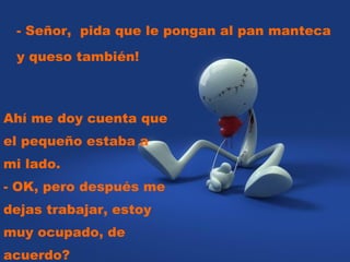 - Señor,  pida que le pongan al pan manteca y queso también!  Ahí me doy cuenta que el pequeño estaba a mi lado.  - OK, pero después me dejas trabajar, estoy muy ocupado, de acuerdo? 