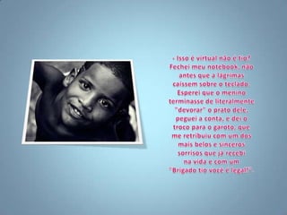 - Isso é virtual não é tio?Fechei meu notebook, não antes que a lágrimas caíssem sobre o teclado. Esperei que o menino terminasse de literalmente "devorar" o prato dele, peguei a conta, e dei o troco para o garoto, que me retribuiu com um dos mais belos e sinceros sorrisos que já recebi na vida e com um "Brigado tio você é legal!".