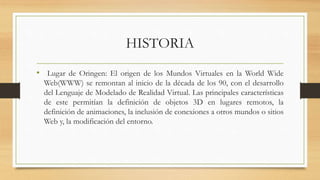 HISTORIA
• Lugar de Oringen: El origen de los Mundos Virtuales en la World Wide
Web(WWW) se remontan al inicio de la década de los 90, con el desarrollo
del Lenguaje de Modelado de Realidad Virtual. Las principales características
de este permitían la definición de objetos 3D en lugares remotos, la
definición de animaciones, la inclusión de conexiones a otros mundos o sitios
Web y, la modificación del entorno.
 