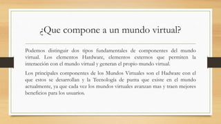 ¿Que compone a un mundo virtual?
Podemos distinguir dos tipos fundamentales de componentes del mundo
virtual. Los elementos Hardware, elementos externos que permiten la
interacción con el mundo virtual y generan el propio mundo virtual.
Los principales componentes de los Mundos Virtuales son el Hadware con el
que estos se desarrollan y la Tecnología de punta que existe en el mundo
actualmente, ya que cada vez los mundos virtuales avanzan mas y traen mejores
beneficios para los usuarios.
 