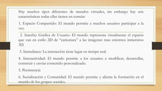 Hay muchos tipos diferentes de mundos virtuales, sin embargo hay seis
características todas ellas tienen en común:
1. Espacio Compartido: El mundo permite a muchos usuarios participar a la
vez.
2. Interfaz Grafica de Usuario: El mundo representa visualmente el espacio
que van en estilo 2D de “caricatura” a las imágenes mas entornos inmersitos
3D.
3. Inmediatez: La interacción tiene lugar en tiempo real.
4. Interactividad: El mundo permite a los usuarios a modificar, desarrollar,
construir y enviar contenido personalizado.
5. Persistencia
6. Socialización y Comunidad: El mundo permite y alienta la formación en el
mundo de los grupos sociales.
 