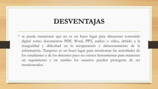 DESVENTAJAS
• se puede mencionar que no es un buen lugar para almacenar contenido
digital como documentos PDF, Word, PPT, audios o video, debido a la
inseguridad y dificultad en la recuperación y almacenamiento de la
información. Tampoco es un buen lugar para monitorear las actividades de
los estudiantes o de los docentes pues no existen herramientas para mantener
un seguimiento y en cambio los usuarios pueden protegerse de ser
monitoreados.
 