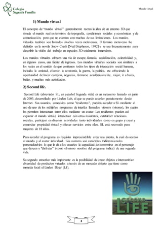 Mundo virtual
3
1) Mundo virtual
El concepto de “mundo virtual” generalmente recrea la idea de un entorno 3D que
simula el mundo real en términos de topografía, condiciones sociales y económicas y de
comunicación, pero que no cuentan con muchas de sus limitaciones. Los mundos
virtuales también son llamados muchas veces metaversos. El término metaverso fue
definido en la novela Snow Crash [Neal Stepheson, 1992] y se usa frecuentemente para
describir la visión del trabajo en espacios 3D totalmente inmersivos.
Los mundos virtuales ofrecen una vía de escape, fantasía, socialización, colectividad y,
en algunos casos, una fuente de ingresos. Los mundos virtuales sociales son similares a
los reales en el sentido de que contienen todos los tipos de interacción social humana,
incluida la amistad, el amor, la economía, la guerra, la política, etc. ofreciendo la
oportunidad de hacer compras, negocios, formarse académicamente, viajar, ir a bares,
bailar, y muchas más actividades.
2) Secondlife.
Second Life (abreviado SL, en español Segunda vida) es un metaverso lanzado en junio
de 2003, desarrollado por Linden Lab, al que se puede acceder gratuitamente desde
Internet. Sus usuarios, conocidos como "residentes", pueden acceder a SL mediante el
uso de uno de los múltiples programas de interfaz llamados viewers (visores), los cuales
les permiten interactuar entre ellos mediante un avatar. Los residentes pueden así
explorar el mundo virtual, interactuar con otros residentes, establecer relaciones
sociales, participar en diversas actividades tanto individuales como en grupo y crear y
comerciar propiedad virtual y ofrecer servicios entre ellos. SL está reservado para
mayores de 18 años.
Para acceder al programa es requisito imprescindible crear una cuenta, la cual da acceso
al mundo y al avatar individual. Los avatares son caracteres tridimensionales
personalizables lo que le da a los usuarios la capacidad de convertirse en el personaje
que deseen y "disfrutar" (como el mismo nombre del programa indica) de una segunda
vida.
Su segundo atractivo más importante es la posibilidad de crear objetos e intercambiar
diversidad de productos virtuales a través de un mercado abierto que tiene como
moneda local el Linden Dólar (L$).
 
