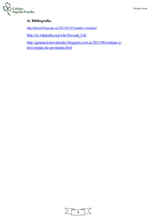 Mundo virtual
5
4) Bibliografía.
http://histinf.blogs.upv.es/2011/01/07/mundos-virtuales/
http://es.wikipedia.org/wiki/Second_Life
http://generacionesvirtuales.blogspot.com.es/2011/06/ventajas-y-
desventajas-de-un-mundo.html
 