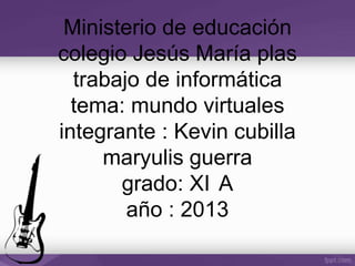 Ministerio de educación
colegio Jesús María plas
trabajo de informática
tema: mundo virtuales
integrante : Kevin cubilla
maryulis guerra
grado: XI A
año : 2013
 