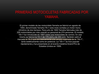 El primer modelo de las motocicleta Yamaha se fabricó en agosto de
1954, denominada Yamaha YA-1 esta moto contaba un motor mono
cilíndrico de dos tiempos. Para julio de 1955 Yamaha fabricaba más de
200 motocicletas por mes usando un personal de 274 personas. El modelo
YD-1 fue introducido en 1957 como una motocicleta de carrera. En ese
mismo se fabricó la YC-1 de 175 cm3 y de 250 cm3. También salió al
mercado la YA-3 que era básicamente una versión mejorada de la “YA-1”,
tanto estéticamente como en potencia. La “YD-1” se hizo popular
rápidamente y fue presentada en el evento Catalina Grand Prix de
Estados Unidos en 1958.
PRIMERAS MOTOCICLETAS FABRICADAS POR
YAMAHA.
 