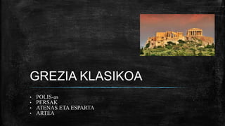 GREZIA KLASIKOA
• POLIS-as
• PERSAK
• ATENAS ETA ESPARTA
• ARTEA
 
