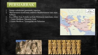PERSIARRAK
1. Irango ordokietan garatutako inperioa
2. Mesopotamia konkistatu ondoren Mediterraneoa izan zuen
helburu
1. K.a. 499an Asia Txikiko polisak Pertsiaren matxinatu ziren:
2. 1.Gerra Medikoa: Maraton Guda
3. 2.Gerra Medikoa: Termopilak eta Salamina
 