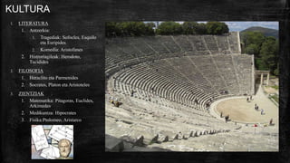 KULTURA
1. LITERATURA
1. Antzerkia:
1. Tragediak: Sofocles, Esquilo
eta Euripides
2. Komedia: Aristofanes
2. Histroriagileak: Herodoto,
Tucidides
2. FILOSOFIA
1. Heraclito eta Parmenides
2. Socrates, Platon eta Aristoteles
3. ZIENTZIAK
1. Matematika: Pitagoras, Euclides,
Arkimedes
2. Medikuntza: Hipocrates
3. Fisika:Ptolomeo, Aristarco
 