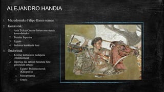 ALEJANDRO HANDIA
1. Mazedoniako Filipo IIaren semea
2. Konkistak:
1. Asia Txikia Greziar hirien matxinada
kontrolatzeko
2. Pertsiar Inperioa
3. Egipto
4. Indiaren konkiasta hasi
3. Ondorioak
1. Kreziar kulturaren hedapena
(Helenismoa)
2. Inperioa lau zatitan banatuta bere
generalem artean:
1. Egipto: Ptolomeotarrak
(Kleopatra)
2. Mesopotamia
3. Grezia
 