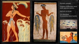 Hormako pinturak
Gorputza irudikatzeko unean
eredu egipziarra jarraitu.
Irudi arin eta biziak
Gai ezberdinak
(Itsasoarekiko lotura handia)
 