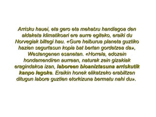 Arrisku hauei, eta gero eta mehatxu handiagoa den aldaketa klimatikoari ere aurre egiteko, eraiki du Norvegiak biltegi hau. «Gure helburua planeta guztiko hazien segurtasun kopia bat bertan gordetzea da», Westengenen esanetan. «Horrela, edozein hondamendiren aurrean, naturak zein gizakiak eragindakoa izan,  laboreen bioaniztasuna arriskutik kanpo legoke . Eraikin honek elikatzeko erabiltzen ditugun labore guztien etorkizuna bermatu nahi du».  