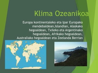 Klima Ozeanikoa
Europa kontinentaleko eta Ipar Europako
mendebaldean,Islandian, Alaskako
hegoaldean, Txileko eta Argentinako
hegoaldean, Afrikako hegoaldean,
Australiako hegoaldean eta Zeelanda Berrian
 