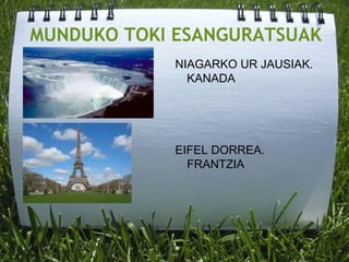 MUNDUKO TOKI ESANGURATSUAK
NIAGARKO UR JAUSIAK.
KANADA
EIFEL DORREA.
FRANTZIA
 