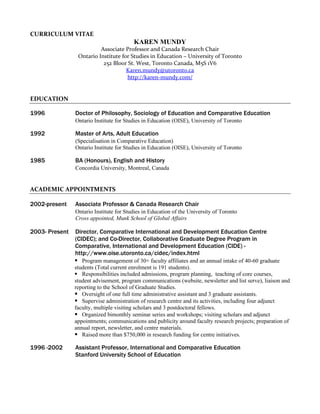 CURRICULUM VITAE
                                         KAREN MUNDY
                          Associate Professor and Canada Research Chair
                 Ontario Institute for Studies in Education – University of Toronto
                           252 Bloor St. West, Toronto Canada, M5S 1V6
                                     Karen.mundy@utoronto.ca
                                     http://karen-mundy.com/


EDUCATION

1996            Doctor of Philosophy, Sociology of Education and Comparative Education
                Ontario Institute for Studies in Education (OISE), University of Toronto

1992            Master of Arts, Adult Education
                (Specialisation in Comparative Education)
                Ontario Institute for Studies in Education (OISE), University of Toronto

1985            BA (Honours), English and History
                Concordia University, Montreal, Canada


ACADEMIC APPOINTMENTS

2002-present    Associate Professor & Canada Research Chair
                Ontario Institute for Studies in Education of the University of Toronto
                Cross appointed, Munk School of Global Affairs

2003- Present   Director, Comparative International and Development Education Centre
                (CIDEC); and Co-Director, Collaborative Graduate Degree Program in
                Comparative, International and Development Education (CIDE) -
                http://www.oise.utoronto.ca/cidec/index.html
                 Program management of 30+ faculty affiliates and an annual intake of 40-60 graduate
                students (Total current enrolment is 191 students).
                 Responsibilities included admissions, program planning, teaching of core courses,
                student advisement, program communications (website, newsletter and list serve), liaison and
                reporting to the School of Graduate Studies.
                 Oversight of one full time administrative assistant and 3 graduate assistants.
                 Supervise administration of research centre and its activities, including four adjunct
                faculty, multiple visiting scholars and 3 postdoctoral fellows.
                 Organized bimonthly seminar series and workshops; visiting scholars and adjunct
                appointments; communications and publicity around faculty research projects; preparation of
                annual report, newsletter, and centre materials.
                 Raised more than $750,000 in research funding for centre initiatives.

1996 -2002      Assistant Professor, International and Comparative Education
                Stanford University School of Education
 