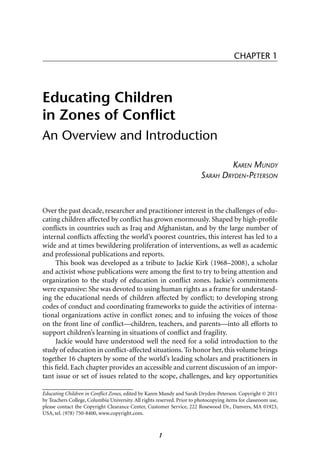 CHAPTER 1




Educating Children
in Zones of Conﬂict
An Overview and Introduction

                                                                                  KAREN MUNDY
                                                                         SARAH DRYDEN-PETERSON



Over the past decade, researcher and practitioner interest in the challenges of edu-
cating children affected by conﬂict has grown enormously. Shaped by high-proﬁle
conﬂicts in countries such as Iraq and Afghanistan, and by the large number of
internal conﬂicts affecting the world’s poorest countries, this interest has led to a
wide and at times bewildering proliferation of interventions, as well as academic
and professional publications and reports.
     This book was developed as a tribute to Jackie Kirk (1968–2008), a scholar
and activist whose publications were among the ﬁrst to try to bring attention and
organization to the study of education in conﬂict zones. Jackie’s commitments
were expansive: She was devoted to using human rights as a frame for understand-
ing the educational needs of children affected by conﬂict; to developing strong
codes of conduct and coordinating frameworks to guide the activities of interna-
tional organizations active in conﬂict zones; and to infusing the voices of those
on the front line of conﬂict—children, teachers, and parents—into all efforts to
support children’s learning in situations of conﬂict and fragility.
     Jackie would have understood well the need for a solid introduction to the
study of education in conﬂict-affected situations. To honor her, this volume brings
together 16 chapters by some of the world’s leading scholars and practitioners in
this ﬁeld. Each chapter provides an accessible and current discussion of an impor-
tant issue or set of issues related to the scope, challenges, and key opportunities
______________________________
Educating Children in Conﬂict Zones, edited by Karen Mundy and Sarah Dryden-Peterson. Copyright © 2011
by Teachers College, Columbia University. All rights reserved. Prior to photocopying items for classroom use,
please contact the Copyright Clearance Center, Customer Service, 222 Rosewood Dr., Danvers, MA 01923,
USA, tel. (978) 750-8400, www.copyright.com.



                                                     1
 