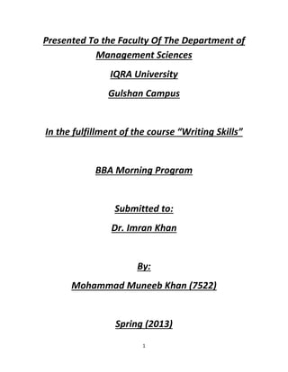 1
Presented To the Faculty Of The Department of
Management Sciences
IQRA University
Gulshan Campus
In the fulfillment of the course “Writing Skills”
BBA Morning Program
Submitted to:
Dr. Imran Khan
By:
Mohammad Muneeb Khan (7522)
Spring (2013)
 