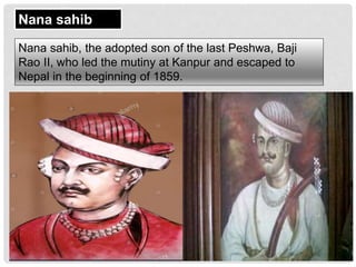 Nana sahib
Nana sahib, the adopted son of the last Peshwa, Baji
Rao II, who led the mutiny at Kanpur and escaped to
Nepal in the beginning of 1859.
 