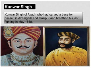 Kunwar Singh
Kunwar Singh of Avadh who had carved a base for
himself in Azamgarh and Gazipur and breathed his last
fighting in May 1858.
 