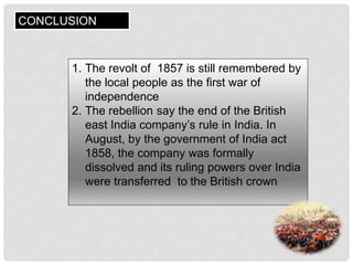 CONCLUSION
1. The revolt of 1857 is still remembered by
the local people as the first war of
independence
2. The rebellion say the end of the British
east India company’s rule in India. In
August, by the government of India act
1858, the company was formally
dissolved and its ruling powers over India
were transferred to the British crown
 