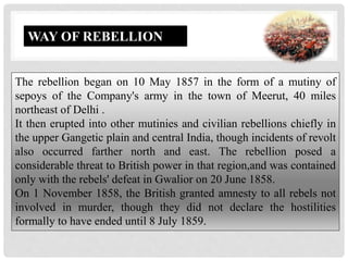 The rebellion began on 10 May 1857 in the form of a mutiny of
sepoys of the Company's army in the town of Meerut, 40 miles
northeast of Delhi .
It then erupted into other mutinies and civilian rebellions chiefly in
the upper Gangetic plain and central India, though incidents of revolt
also occurred farther north and east. The rebellion posed a
considerable threat to British power in that region,and was contained
only with the rebels' defeat in Gwalior on 20 June 1858.
On 1 November 1858, the British granted amnesty to all rebels not
involved in murder, though they did not declare the hostilities
formally to have ended until 8 July 1859.
WAY OF REBELLION
 