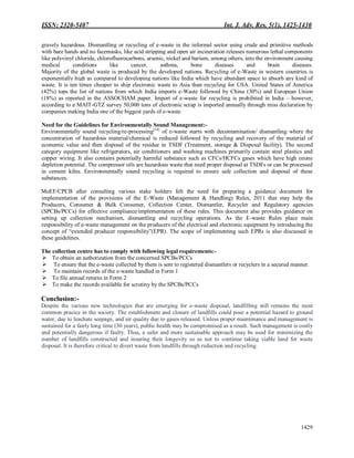 ISSN: 2320-5407 Int. J. Adv. Res. 5(1), 1425-1430
1429
gravely hazardous. Dismantling or recycling of e-waste in the informal sector using crude and primitive methods
with bare hands and no facemasks, like acid stripping and open air incineration releases numerous lethal components
like polyvinyl chloride, chlorofluorocarbons, arsenic, nickel and barium, among others, into the environment causing
medical conditions like cancer, asthma, bone diseases and brain diseases.
Majority of the global waste is produced by the developed nations. Recycling of e-Waste in western countries is
exponentially high as compared to developing nations like India which have abundant space to absorb any kind of
waste. It is ten times cheaper to ship electronic waste to Asia than recycling for USA. United States of America
(42%) tops the list of nations from which India imports e-Waste followed by China (30%) and European Union
(18%) as reported in the ASSOCHAM paper. Import of e-waste for recycling is prohibited in India – however,
according to a MAIT-GTZ survey 50,000 tons of electronic scrap is imported annually through miss declaration by
companies making India one of the biggest yards of e-waste.
Need for the Guidelines for Environmentally Sound Management:-
Environmentally sound recycling/re-processing[14]
of e-waste starts with decontamination/ dismantling where the
concentration of hazardous material/chemical is reduced followed by recycling and recovery of the material of
economic value and then disposal of the residue in TSDF (Treatment, storage & Disposal facility). The second
category equipment like refrigerators, air conditioners and washing machines primarily contain steel plastics and
copper wiring. It also contains potentially harmful substance such as CFCs/HCFCs gases which have high ozone
depletion potential. The compressor oils are hazardous waste that need proper disposal at TSDFs or can be processed
in cement kilns. Environmentally sound recycling is required to ensure safe collection and disposal of these
substances.
MoEF/CPCB after consulting various stake holders felt the need for preparing a guidance document for
implementation of the provisions of the E-Waste (Management & Handling) Rules, 2011 that may help the
Producers, Consumer & Bulk Consumer, Collection Center, Dismantler, Recycler and Regulatory agencies
(SPCBs/PCCs) for effective compliance/implementation of these rules. This document also provides guidance on
setting up collection mechanism, dismantling and recycling operations. As the E-waste Rules place main
responsibility of e-waste management on the producers of the electrical and electronic equipment by introducing the
concept of “extended producer responsibility”(EPR). The scope of implementing such EPRs is also discussed in
these guidelines.
The collection centre has to comply with following legal requirements:-
 To obtain an authorization from the concerned SPCBs/PCCs
 To ensure that the e-waste collected by them is sent to registered dismantlers or recyclers in a secured manner.
 To maintain records of the e-waste handled in Form 1
 To file annual returns in Form 2
 To make the records available for scrutiny by the SPCBs/PCCs
Conclusion:-
Despite the various new technologies that are emerging for e-waste disposal, landfilling still remains the most
common pracice in the society. The establishment and closure of landfills could pose a potential hazard to ground
water, due to leachate seepage, and air quality due to gases released. Unless proper maintenance and management is
sustained for a fairly long time (30 years), public health may be compromised as a result. Such management is costly
and potentially dangerous if faulty. Thus, a safer and more sustainable approach may be used for minimizing the
number of landfills constructed and insuring their longevity so as not to continue taking viable land for waste
disposal. It is therefore critical to divert waste from landfills through reduction and recycling.
 