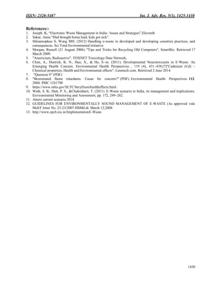 ISSN: 2320-5407 Int. J. Adv. Res. 5(1), 1425-1430
1430
References:-
1. Joseph. K, “Electronic Waste Management in India– Issues and Strategies”,Eleventh
2. Sakar, Anne.“Dad brought home lead, kids got sick”.
3. Sthiannopkao S, Wong MH. (2012) Handling e-waste in developed and developing countries practices, and
consequences. Sci Total Environmental initiative
4. Morgan, Russell (21 August 2006). "Tips and Tricks for Recycling Old Computers". SmartBiz. Retrieved 17
March 2009.
5. "Americium, Radioactive". TOXNET Toxicology Data Network.
6. Chen, A., Dietrich, K. N., Huo, X., & Ho, S.-m. (2011). Developmental Neurotoxicants in E-Waste: An
Emerging Health Concern. Environmental Health Perspectives , 119 (4), 431–438.[7]"Cadmium (Cd) –
Chemical properties, Health and Environmental effects". Lenntech.com. Retrieved 2 June 2014.
7. "Question 8" (PDF)
8. "Brominated flame retardants: Cause for concern?" (PDF). Environmental Health Perspectives. 112.
2004. PMC 1241790
9. https://www.osha.gov/SLTC/beryllium/healtheffects.html.
10. Wath, S. B., Dutt, P. S., &Chakrabarti, T. (2011). E-Waste scenario in India, its management and implications.
Environmental Monitoring and Assessment, pp. 172, 249–262.
11. Attero current scenario 2014.
12. GUIDELINES FOR ENVIRONMENTALLY SOUND MANAGEMENT OF E-WASTE (As approved vide
MoEF letter No. 23-23/2007-HSMd dt. March 12,2008
13. http://www.cpcb.nic.in/ImplimentationE-Waste
 