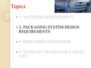 Topics
     1- MATERIAL REQUIREMENT

     2- PACKAGING SYSTEM DESIGN
      REQUIREMENTS

     3- PROCESSES VALIDATION

     4- STERILITY MAITENANCE SHELF
      LIFE
 