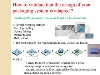 How to validate that the design of your
packaging system is adapted ?
 :Validation of the packaging system design by real test & good practices

 Several wrapping methods
- Envelope folding
- Square folding
- Pasteur folding
- Roll method
 The most common and recommended folding is envelope folding




 Why?
         - To create the more tortuous path which means a better
         barrier against penetration of micro-organism
            Design validated by Event-Related Sterility Maintenance Study
         - Reduce handling during opening  19
 