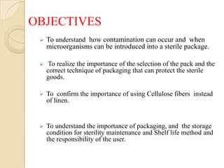 OBJECTIVES
    To understand how contamination can occur and when
     microorganisms can be introduced into a sterile package.

     To realize the importance of the selection of the pack and the
     correct technique of packaging that can protect the sterile
     goods.

    To confirm the importance of using Cellulose fibers instead
     of linen.


    To understand the importance of packaging, and the storage
     condition for sterility maintenance and Shelf life method and
     the responsibility of the user.
 