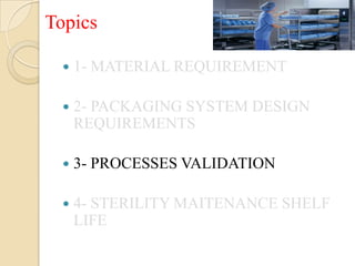 Topics

     1- MATERIAL REQUIREMENT

     2- PACKAGING SYSTEM DESIGN
      REQUIREMENTS

     3- PROCESSES VALIDATION

     4- STERILITY MAITENANCE SHELF
      LIFE
 